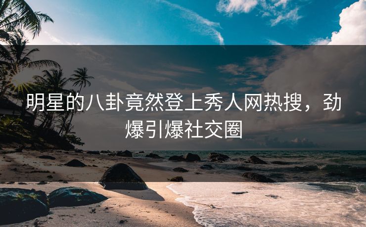 明星的八卦竟然登上秀人网热搜，劲爆引爆社交圈