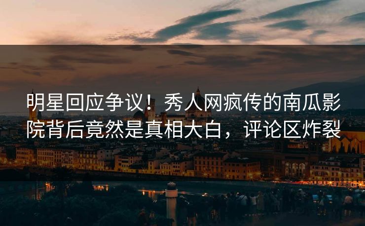 明星回应争议!秀人网疯传的南瓜影院背后竟然是真相大白,评论区炸裂