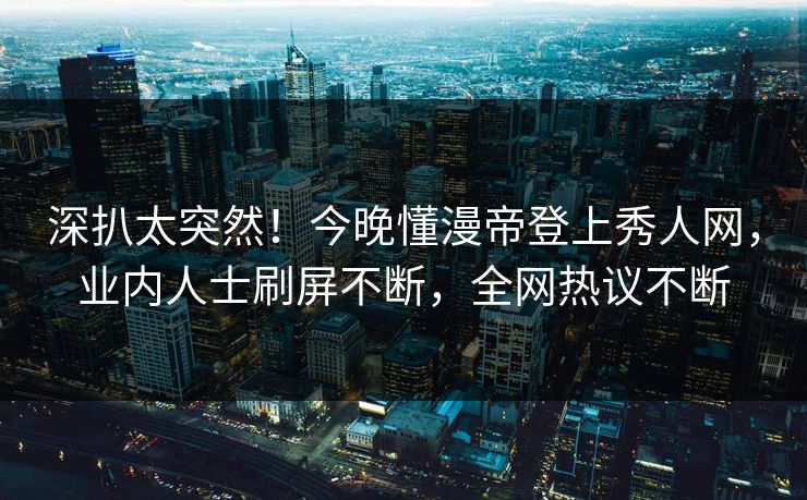 深扒太突然！今晚懂漫帝登上秀人网，业内人士刷屏不断，全网热议不断