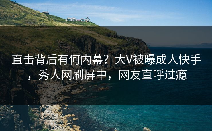 直击背后有何内幕？大V被曝成人快手，秀人网刷屏中，网友直呼过瘾
