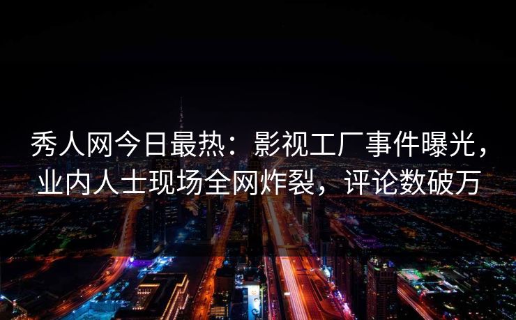 秀人网今日最热：影视工厂事件曝光，业内人士现场全网炸裂，评论数破万