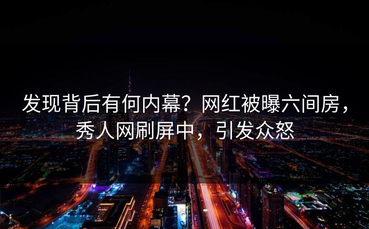 发现背后有何内幕?网红被曝六间房,秀人网刷屏中,引发众怒