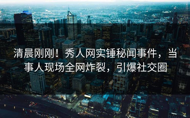 清晨刚刚!秀人网实锤秘闻事件,当事人现场全网炸裂,引爆社交圈