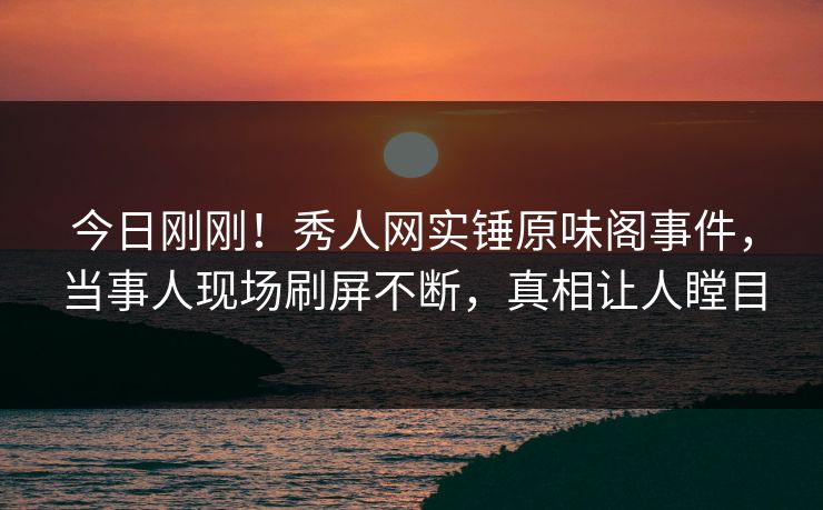 今日刚刚!秀人网实锤原味阁事件,当事人现场刷屏不断,真相让人瞠目