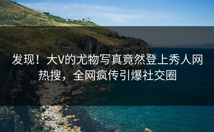 发现！大V的尤物写真竟然登上秀人网热搜，全网疯传引爆社交圈