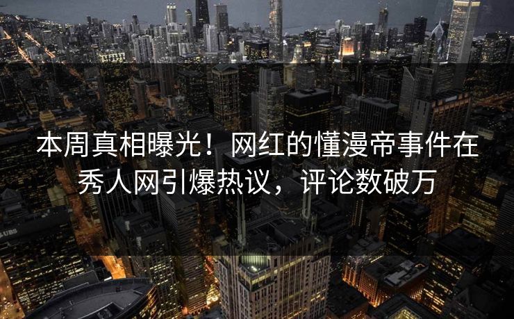 本周真相曝光！网红的懂漫帝事件在秀人网引爆热议，评论数破万