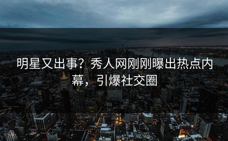 明星又出事？秀人网刚刚曝出热点内幕，引爆社交圈