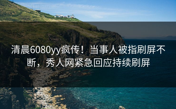 清晨6080yy疯传!当事人被指刷屏不断,秀人网紧急回应持续刷屏