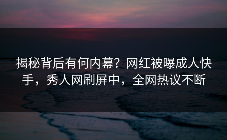 揭秘背后有何内幕?网红被曝成人快手,秀人网刷屏中,全网热议不断