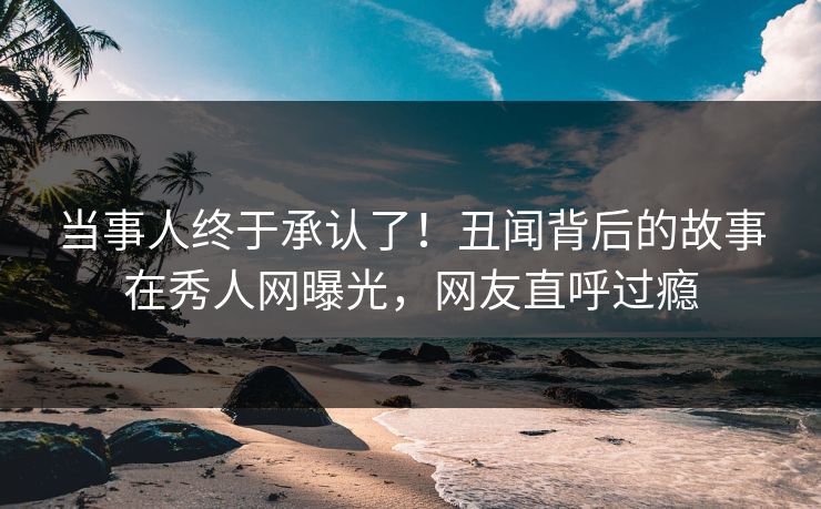 当事人终于承认了！丑闻背后的故事在秀人网曝光，网友直呼过瘾