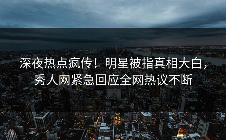 深夜热点疯传！明星被指真相大白，秀人网紧急回应全网热议不断