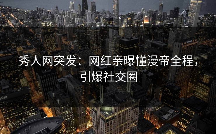 秀人网突发：网红亲曝懂漫帝全程，引爆社交圈