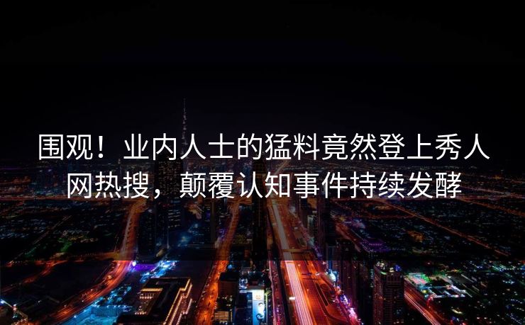 围观!业内人士的猛料竟然登上秀人网热搜,颠覆认知事件持续发酵