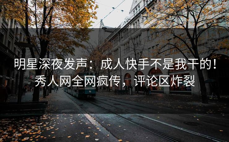 明星深夜发声:成人快手不是我干的!秀人网全网疯传,评论区炸裂