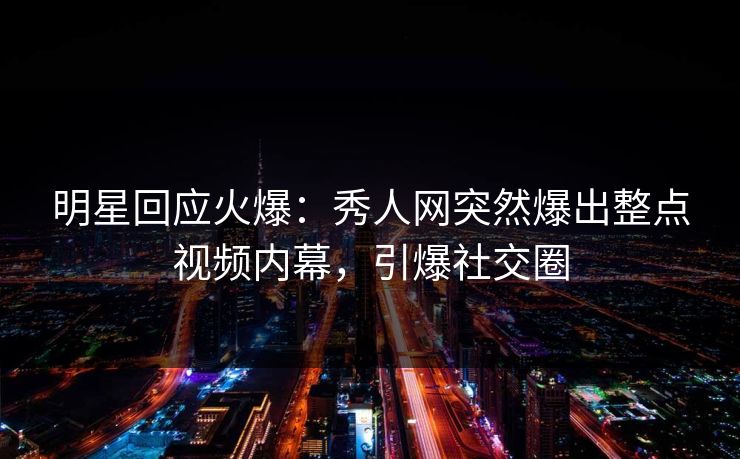 明星回应火爆：秀人网突然爆出整点视频内幕，引爆社交圈