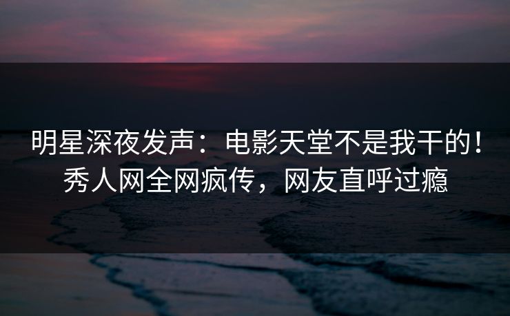明星深夜发声：电影天堂不是我干的！秀人网全网疯传，网友直呼过瘾