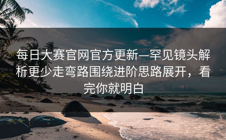 每日大赛官网官方更新—罕见镜头解析更少走弯路围绕进阶思路展开，看完你就明白