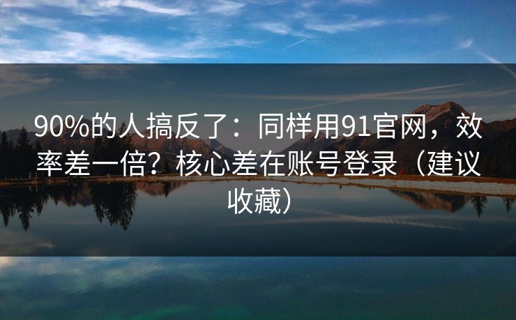 90%的人搞反了：同样用91官网，效率差一倍？核心差在账号登录（建议收藏）