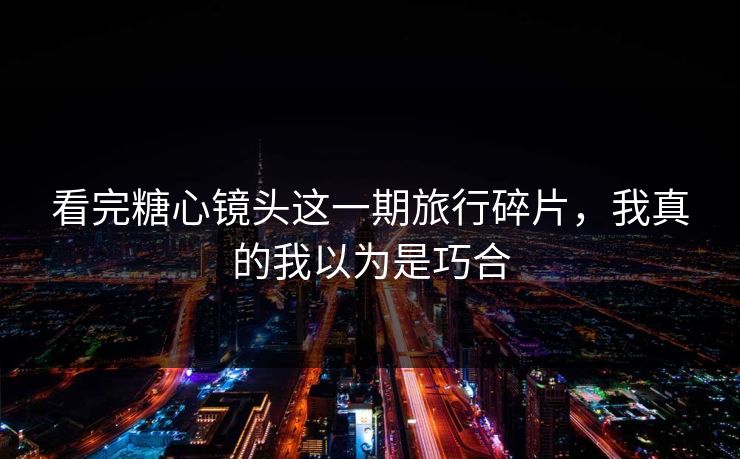 看完糖心镜头这一期旅行碎片，我真的我以为是巧合