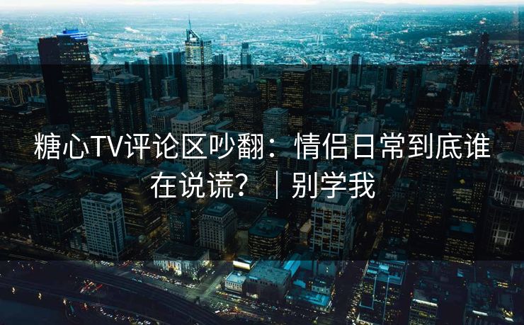 糖心TV评论区吵翻:情侣日常到底谁在说谎?|别学我