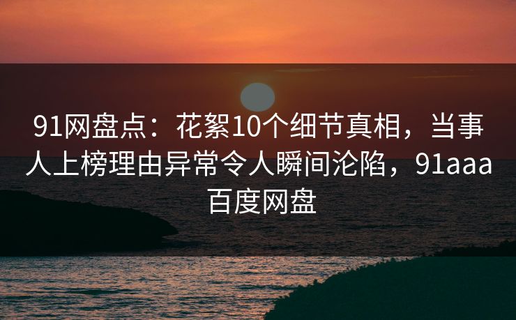 91网盘点：花絮10个细节真相，当事人上榜理由异常令人瞬间沦陷，91aaa 百度网盘