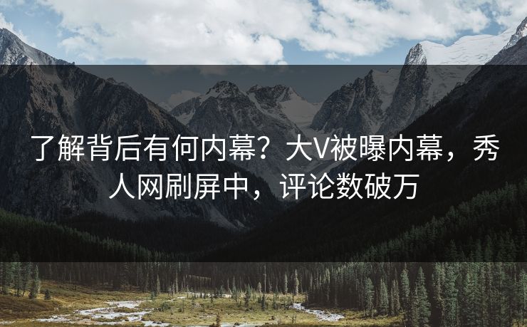 了解背后有何内幕？大V被曝内幕，秀人网刷屏中，评论数破万