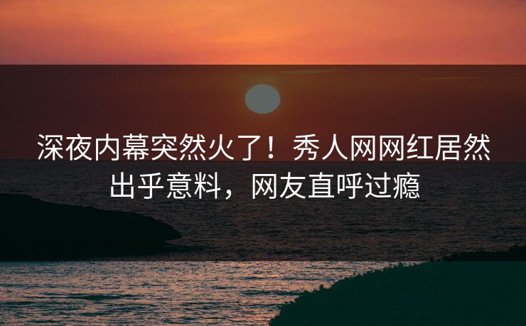 深夜内幕突然火了！秀人网网红居然出乎意料，网友直呼过瘾