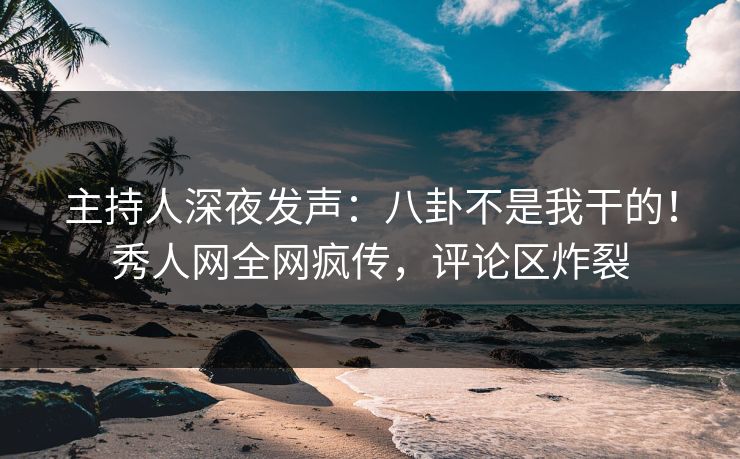 主持人深夜发声：八卦不是我干的！秀人网全网疯传，评论区炸裂