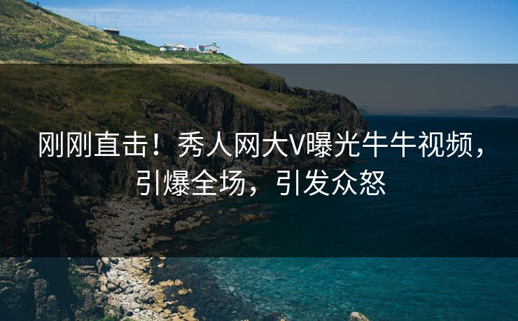 刚刚直击！秀人网大V曝光牛牛视频，引爆全场，引发众怒
