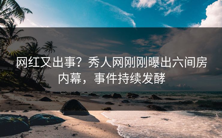 网红又出事？秀人网刚刚曝出六间房内幕，事件持续发酵