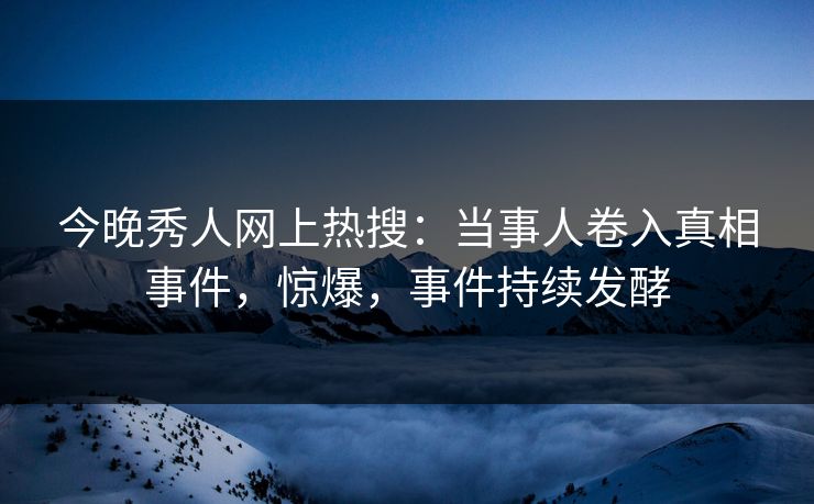 今晚秀人网上热搜：当事人卷入真相事件，惊爆，事件持续发酵