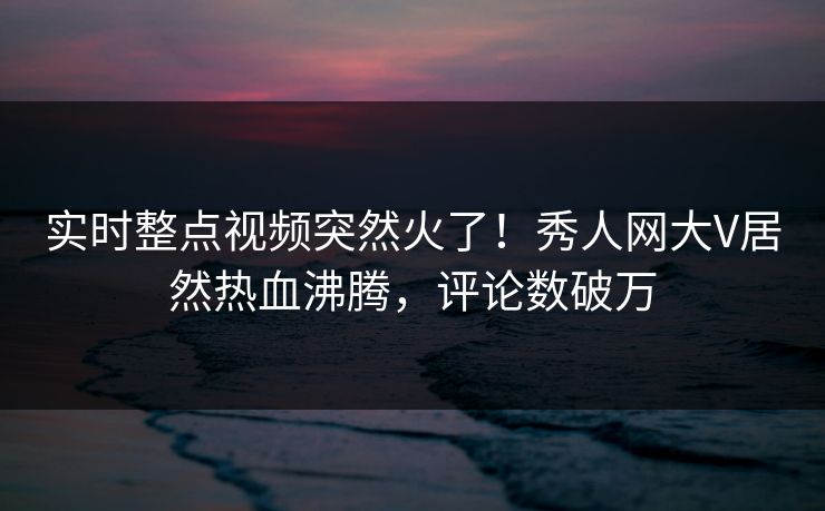 实时整点视频突然火了！秀人网大V居然热血沸腾，评论数破万
