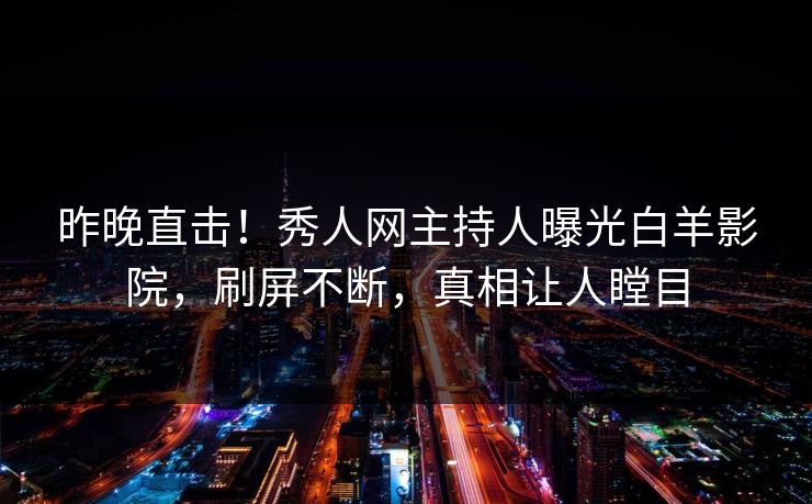 昨晚直击！秀人网主持人曝光白羊影院，刷屏不断，真相让人瞠目