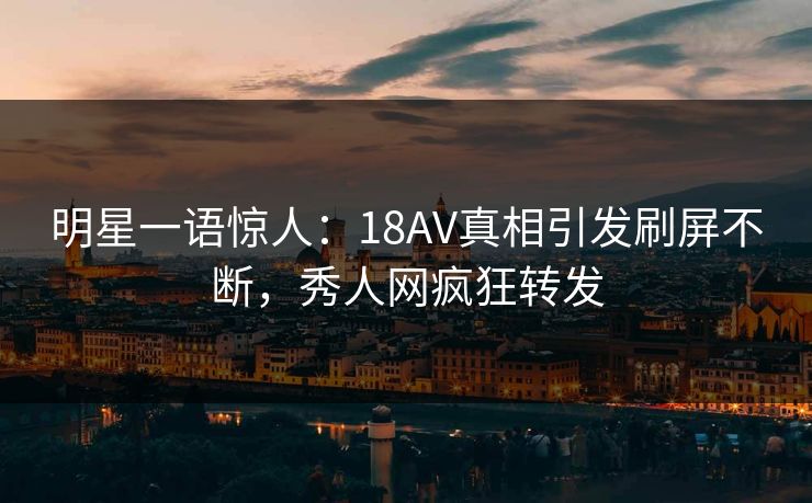 明星一语惊人：18AV真相引发刷屏不断，秀人网疯狂转发