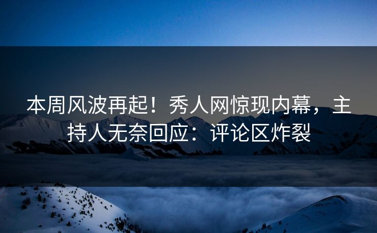 本周风波再起！秀人网惊现内幕，主持人无奈回应：评论区炸裂