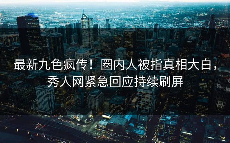 最新九色疯传！圈内人被指真相大白，秀人网紧急回应持续刷屏