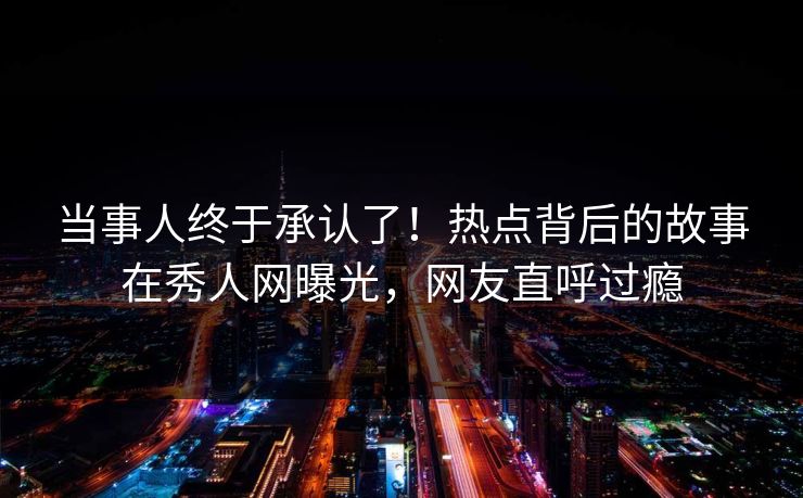 当事人终于承认了！热点背后的故事在秀人网曝光，网友直呼过瘾