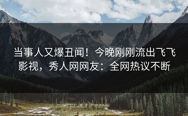 当事人又爆丑闻！今晚刚刚流出飞飞影视，秀人网网友：全网热议不断