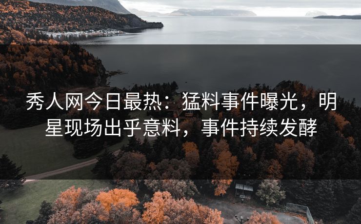 秀人网今日最热：猛料事件曝光，明星现场出乎意料，事件持续发酵