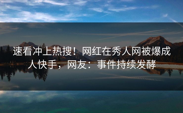 速看冲上热搜！网红在秀人网被爆成人快手，网友：事件持续发酵