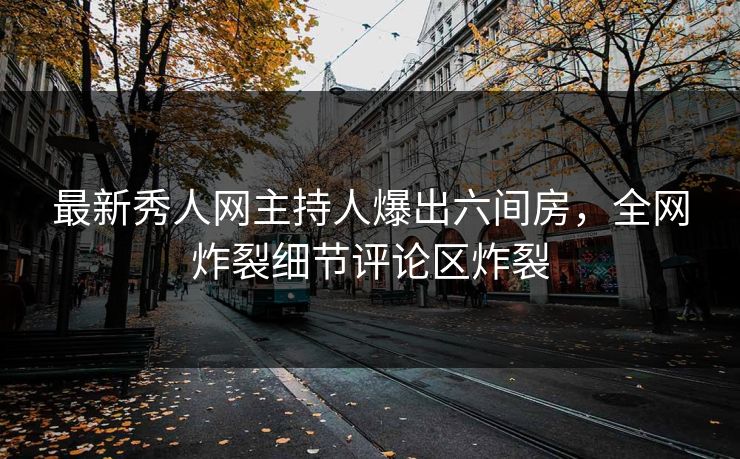 最新秀人网主持人爆出六间房，全网炸裂细节评论区炸裂