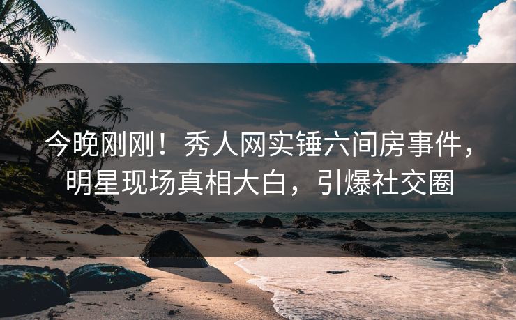 今晚刚刚！秀人网实锤六间房事件，明星现场真相大白，引爆社交圈