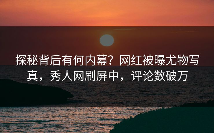 探秘背后有何内幕？网红被曝尤物写真，秀人网刷屏中，评论数破万