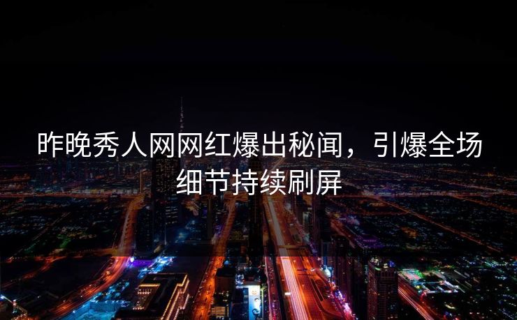 昨晚秀人网网红爆出秘闻，引爆全场细节持续刷屏