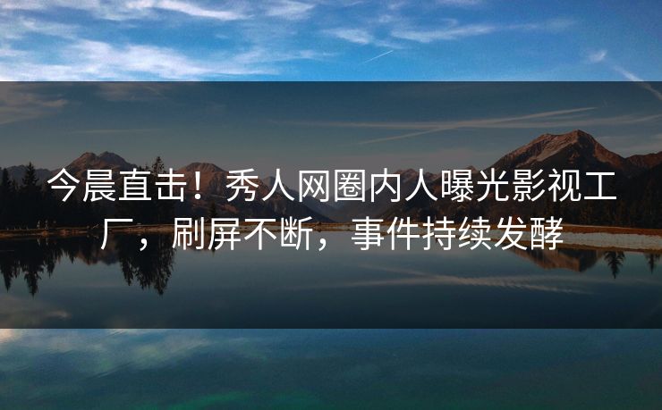 今晨直击！秀人网圈内人曝光影视工厂，刷屏不断，事件持续发酵