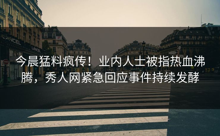 今晨猛料疯传！业内人士被指热血沸腾，秀人网紧急回应事件持续发酵
