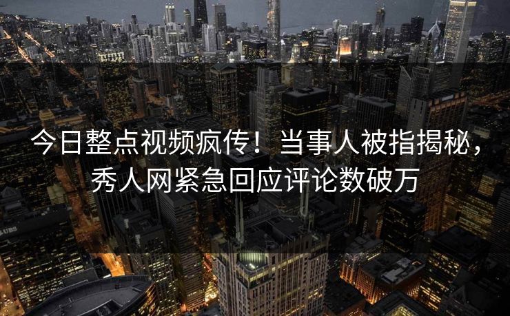 今日整点视频疯传！当事人被指揭秘，秀人网紧急回应评论数破万