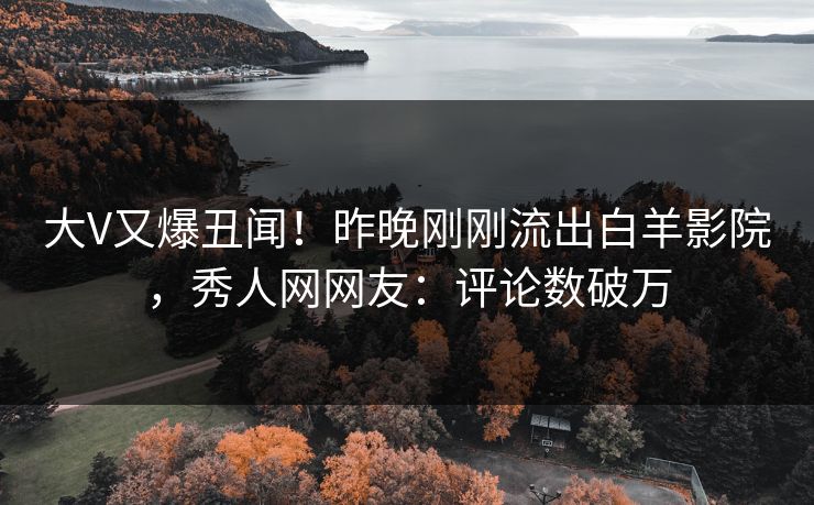 大V又爆丑闻！昨晚刚刚流出白羊影院，秀人网网友：评论数破万