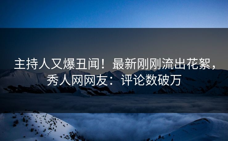 主持人又爆丑闻！最新刚刚流出花絮，秀人网网友：评论数破万