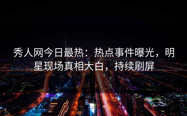 秀人网今日最热：热点事件曝光，明星现场真相大白，持续刷屏